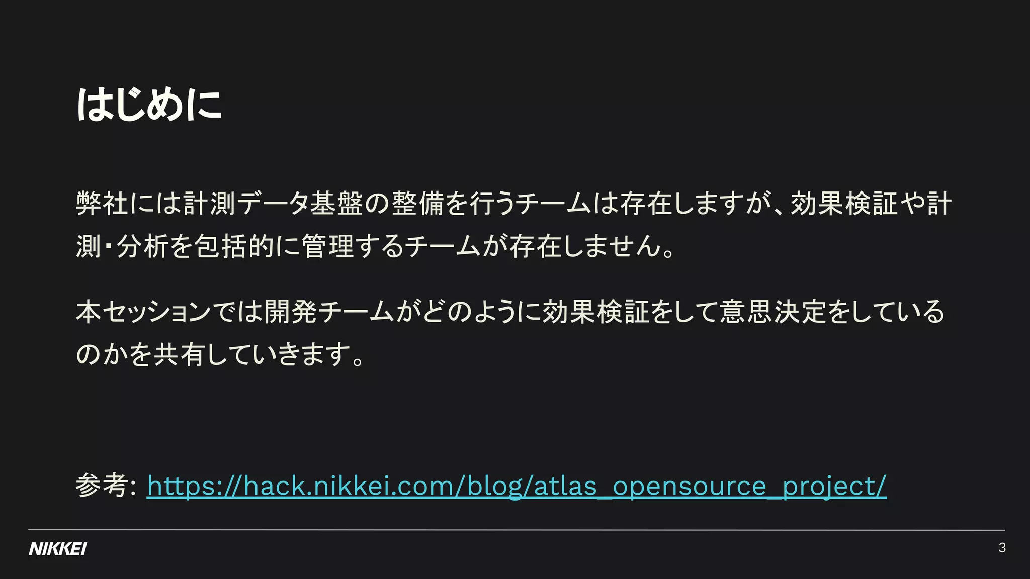 はじめに
弊社には計測データ基盤の整備を行うチームは存在しますが、効果検証や計
測・分析を包括的に管理するチームが存在しません。
本セッションでは開発チームがどのように効果検証をして意思決定をしている
のかを共有していきます。
参考: https://hack.nikkei.com/blog/atlas_opensource_project/
3
 