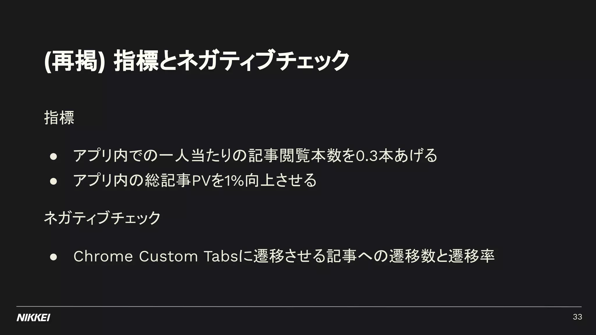 (再掲) 指標とネガティブチェック
指標
● アプリ内での一人当たりの記事閲覧本数を0.3本あげる
● アプリ内の総記事PVを1%向上させる
ネガティブチェック
● Chrome Custom Tabsに遷移させる記事への遷移数と遷移率
33
 