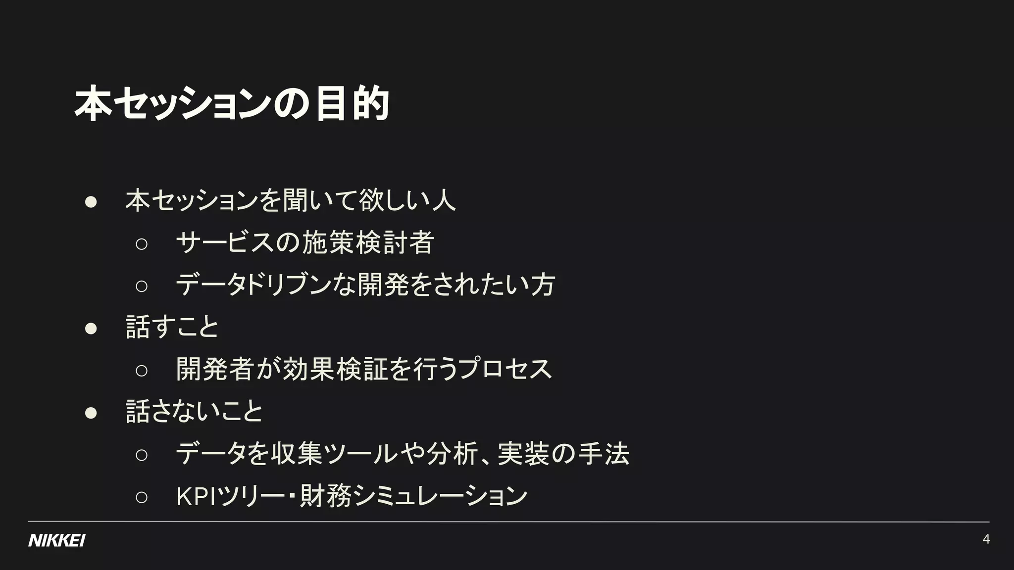 本セッションの目的
● 本セッションを聞いて欲しい人
○ サービスの施策検討者
○ データドリブンな開発をされたい方
● 話すこと
○ 開発者が効果検証を行うプロセス
● 話さないこと
○ データを収集ツールや分析、実装の手法
○ KPIツリー・財務シミュレーション
4
 