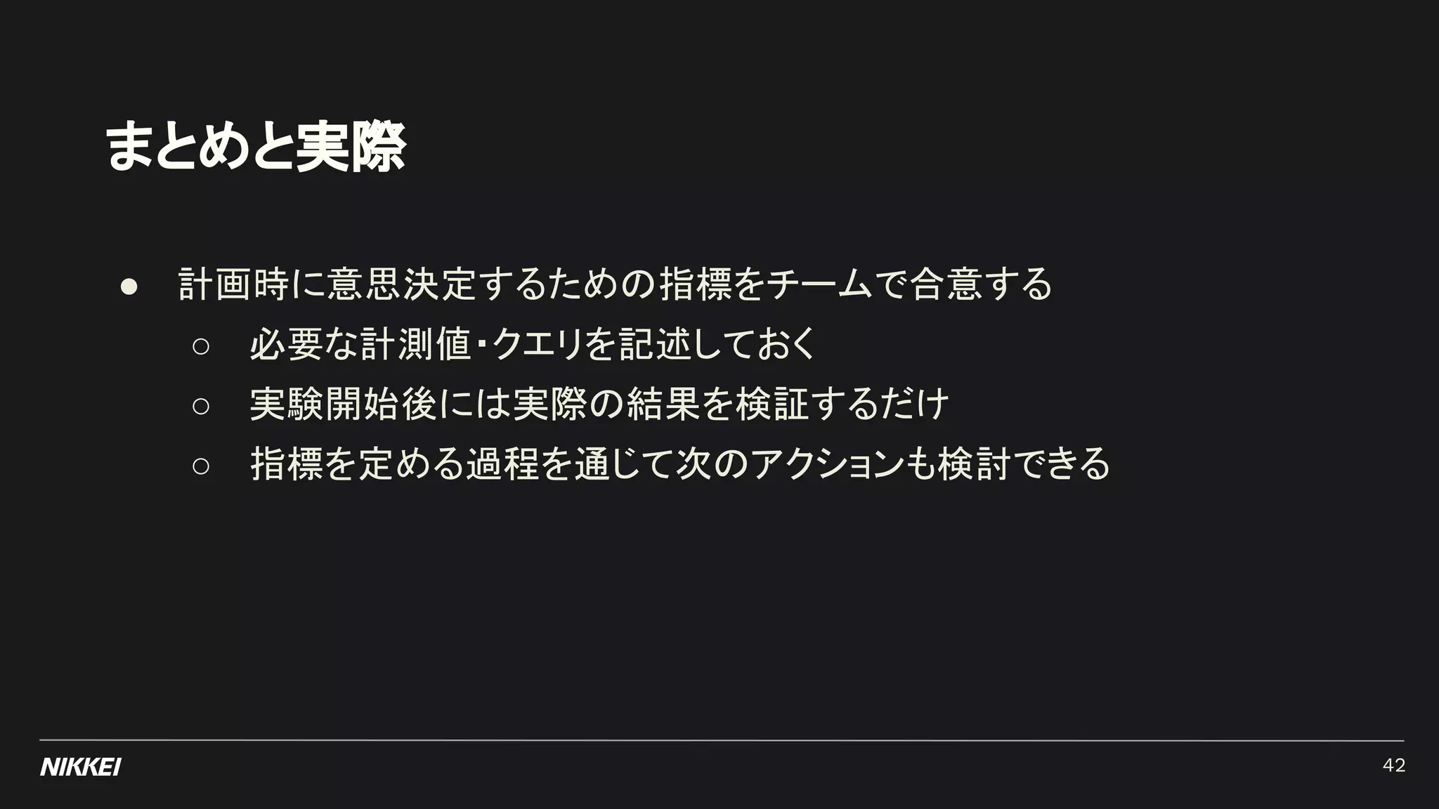 ● 計画時に意思決定するための指標をチームで合意する
○ 必要な計測値・クエリを記述しておく
○ 実験開始後には実際の結果を検証するだけ
○ 指標を定める過程を通じて次のアクションも検討できる
まとめと実際
42
 
