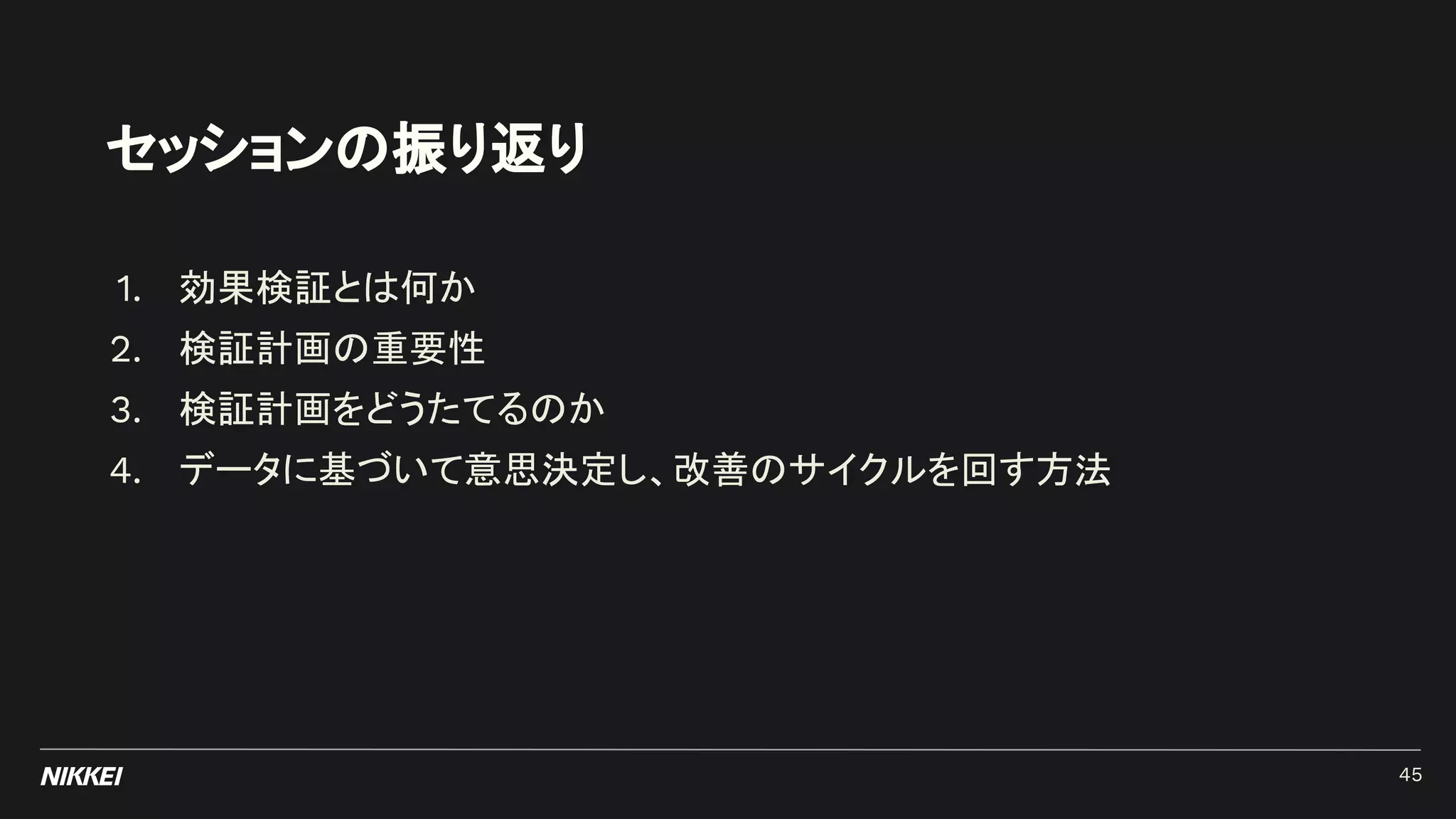 セッションの振り返り
1. 効果検証とは何か
2. 検証計画の重要性
3. 検証計画をどうたてるのか
4. データに基づいて意思決定し、改善のサイクルを回す方法
45
 