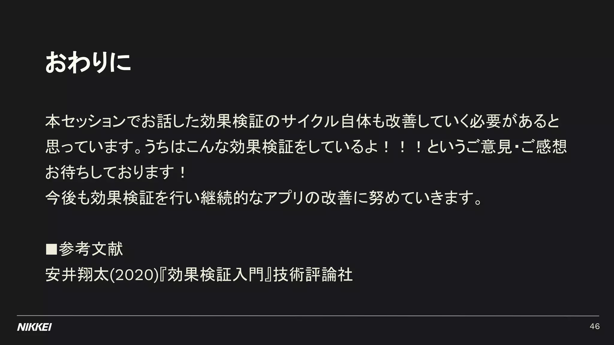 おわりに
本セッションでお話した効果検証のサイクル自体も改善していく必要があると
思っています。うちはこんな効果検証をしているよ！！！というご意見・ご感想
お待ちしております！
今後も効果検証を行い継続的なアプリの改善に努めていきます。
■参考文献
安井翔太(2020)『効果検証入門』技術評論社
46
 
