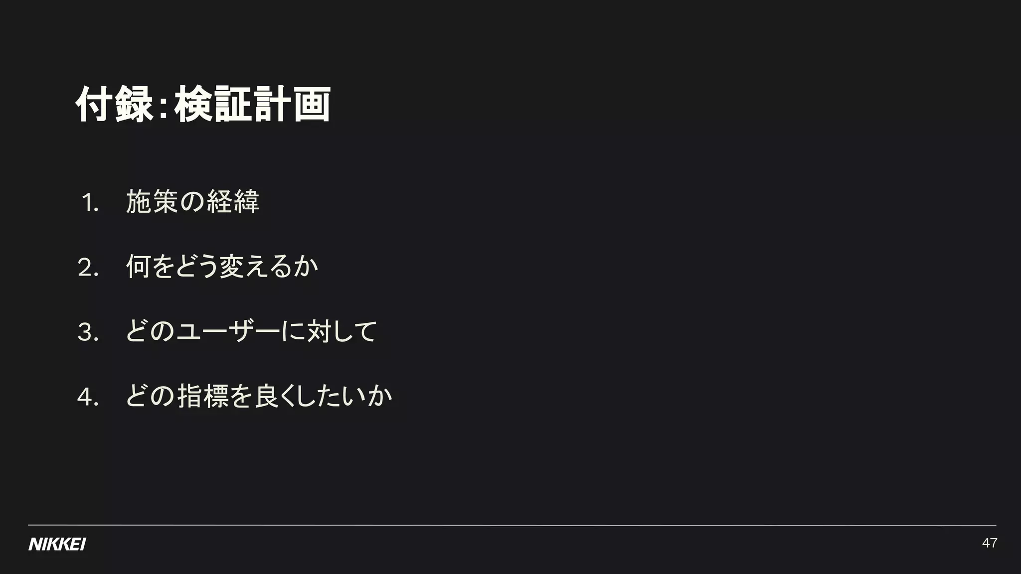 付録：検証計画
1. 施策の経緯
2. 何をどう変えるか
3. どのユーザーに対して
4. どの指標を良くしたいか
47
 
