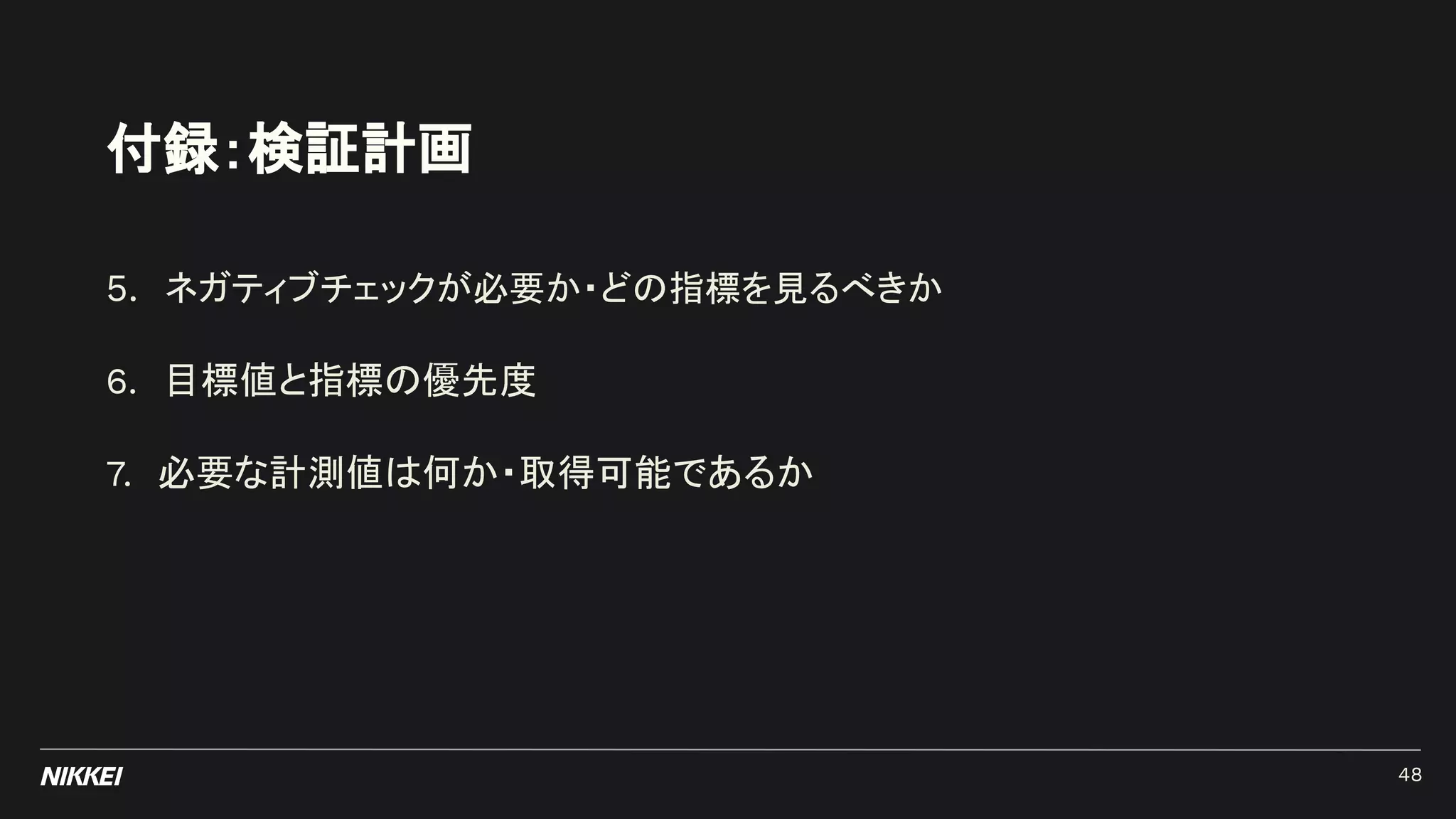 付録：検証計画
5. ネガティブチェックが必要か・どの指標を見るべきか
6. 目標値と指標の優先度
7. 必要な計測値は何か・取得可能であるか
48
 