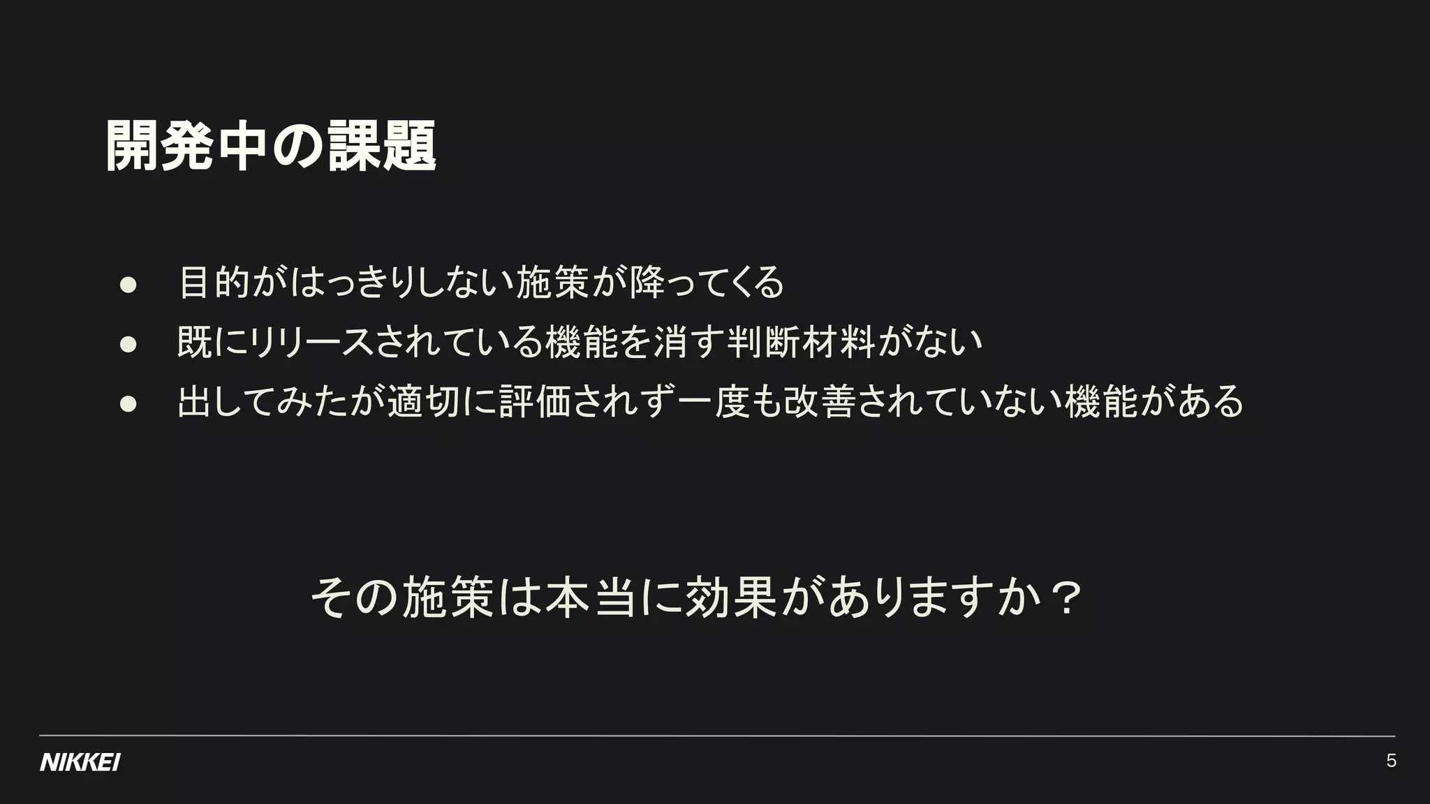 開発中の課題
● 目的がはっきりしない施策が降ってくる
● 既にリリースされている機能を消す判断材料がない
● 出してみたが適切に評価されず一度も改善されていない機能がある
その施策は本当に効果がありますか？
5
 