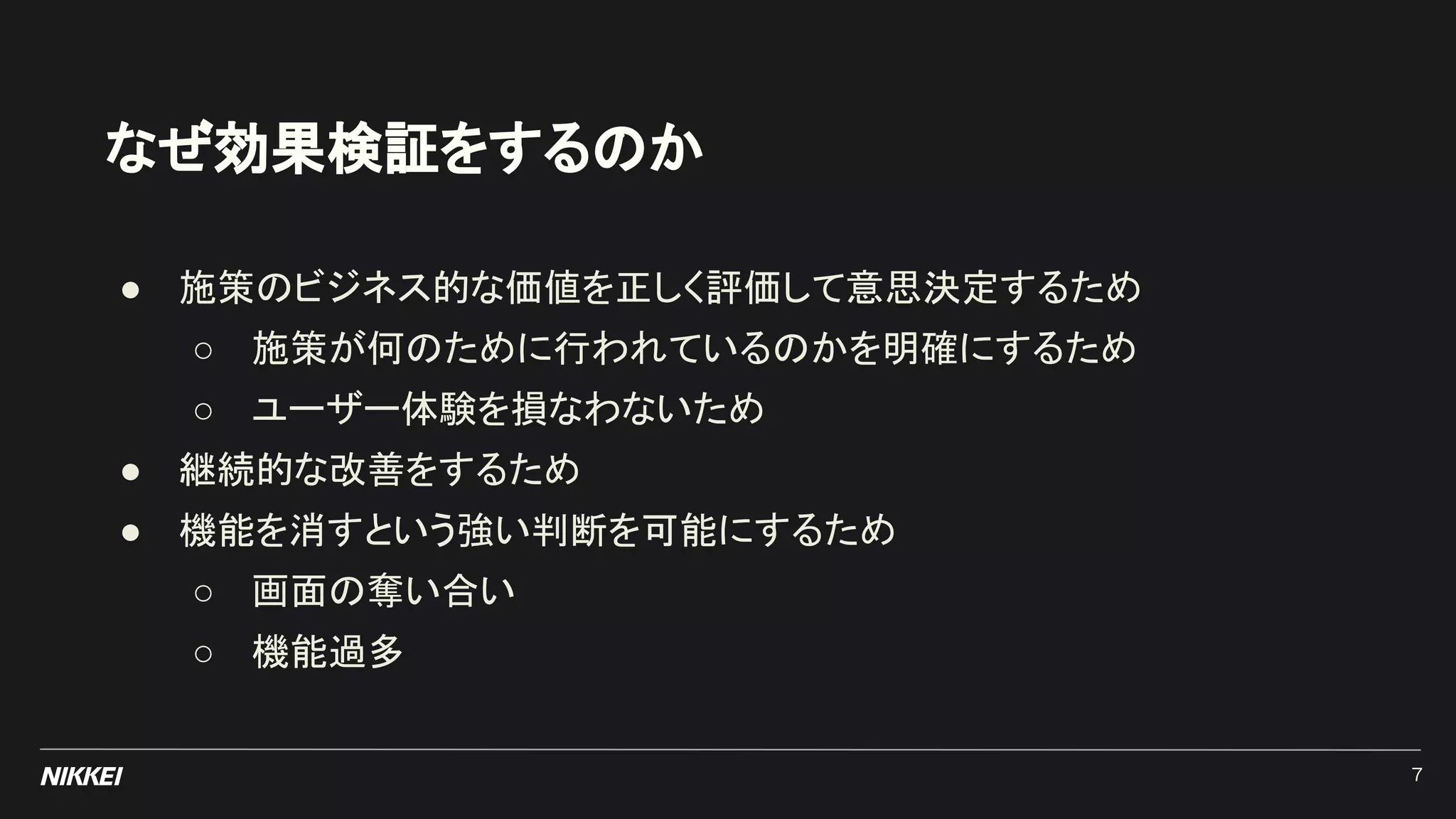 なぜ効果検証をするのか
● 施策のビジネス的な価値を正しく評価して意思決定するため
○ 施策が何のために行われているのかを明確にするため
○ ユーザー体験を損なわないため
● 継続的な改善をするため
● 機能を消すという強い判断を可能にするため
○ 画面の奪い合い
○ 機能過多
7
 