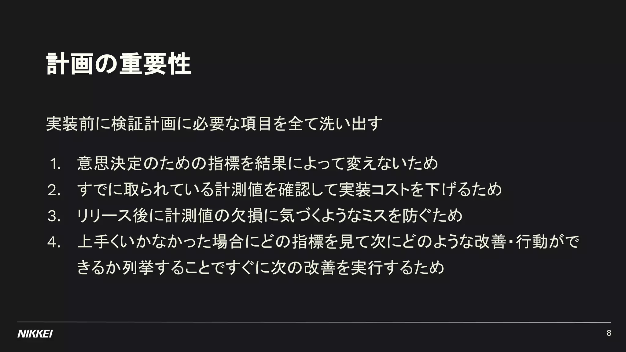 計画の重要性
実装前に検証計画に必要な項目を全て洗い出す
1. 意思決定のための指標を結果によって変えないため
2. すでに取られている計測値を確認して実装コストを下げるため
3. リリース後に計測値の欠損に気づくようなミスを防ぐため
4. 上手くいかなかった場合にどの指標を見て次にどのような改善・行動がで
きるか列挙することですぐに次の改善を実行するため
8
 