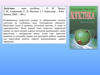 Логістика : навч. посібник / О. М. Тридід,
Г. М. Азаренкова, С. В. Мішина, І. І. Борисенко. - Київ :
Знання, 2008. - 566 с.
Розкриваються теоретичні основи та найважливіші аспекти
логістики як особливого виду господарської діяльності.
Висвітлено етапи її розвитку, логістичні системи, їх види та
характеристики. Після кожної теми подається навчальний
тренінг, до якого входять короткі методичні рекомендації, плани
практичних і семінарських занять, ділові ігри, практичні
завдання та ситуаційні вправи для аудиторної роботи, завдання
для самостійної роботи, перелік рекомендованих джерел
інформації.
 