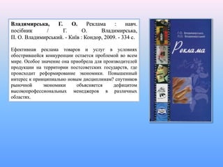 Владимирська, Г. О. Реклама : навч.
посібник / Г. О. Владимирська,
П. О. Владимирський. - Київ : Кондор, 2009. - 334 с.
Ефективная реклама товаров и услуг в условиях
обострившейся конкуренции остается проблемой во всем
мире. Особое значение она приобрела для производителей
продукции на территории постсоветских государств, где
происходит реформирование экономики. Повышенный
интерес к принципиально новым дисциплинам? спутников
рыночной экономики объясняется дефицитом
высокопрофессиональных менеджеров в различных
областях.
 