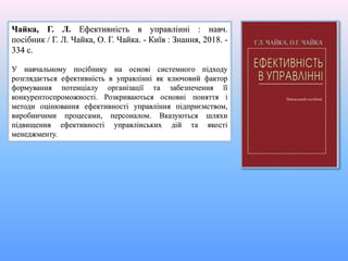 Чайка, Г. Л. Ефективність в управлінні : навч.
посібник / Г. Л. Чайка, О. Г. Чайка. - Київ : Знання, 2018. -
334 с.
У навчальному посібнику на основі системного підходу
розглядається ефективність в управлінні як ключовий фактор
формування потенціалу організації та забезпечення її
конкурентоспроможності. Розкриваються основні поняття і
методи оцінювання ефективності управління підприємством,
виробничими процесами, персоналом. Вказуються шляхи
підвищення ефективності управлінських дій та якості
менеджменту.
 