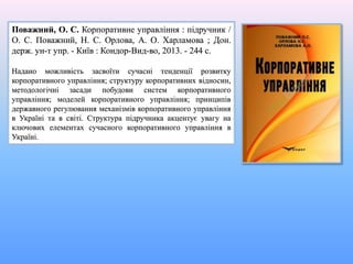 Поважний, О. С. Корпоративне управління : підручник /
О. С. Поважний, Н. С. Орлова, А. О. Харламова ; Дон.
держ. ун-т упр. - Київ : Кондор-Вид-во, 2013. - 244 с.
Надано можливість засвоїти сучасні тенденції розвитку
корпоративного управління; структуру корпоративних відносин,
методологічні засади побудови систем корпоративного
управління; моделей корпоративного управління; принципів
державного регулювання механізмів корпоративного управління
в Україні та в світі. Структура підручника акцентує увагу на
ключових елементах сучасного корпоративного управління в
Україні.
 