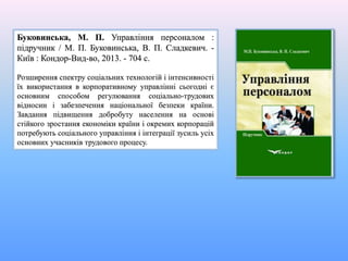 Буковинська, М. П. Управління персоналом :
підручник / М. П. Буковинська, В. П. Сладкевич. -
Київ : Кондор-Вид-во, 2013. - 704 с.
Розширення спектру соціальних технологій і інтенсивності
їх використання в корпоративному управлінні сьогодні є
основним способом регулювання соціально-трудових
відносин і забезпечення національної безпеки країни.
Завдання підвищення добробуту населення на основі
стійкого зростання економіки країни і окремих корпорацій
потребують соціального управління і інтеграції зусиль усіх
основних учасників трудового процесу.
 