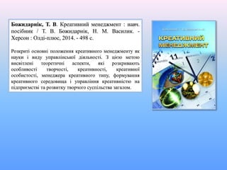 Божидарнік, Т. В. Креативний менеджмент : навч.
посібник / Т. В. Божидарнік, Н. М. Василик. -
Херсон : Олді-плюс, 2014. - 498 с.
Розкриті основні положення креативного менеджменту як
науки і виду управлінської діяльності. З цією метою
висвітлені теоретичні аспекти, які розкривають
особливості творчості, креативності, креативної
особистості, менеджера креативного типу, формування
креативного середовища і управління креативністю на
підприємстві та розвитку творчого суспільства загалом.
 