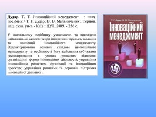Дудар, Т. Г. Інноваційний менеджмент : навч.
посібник / Т. Г. Дудар, В. В. Мельниченко ; Терноп.
нац. екон. ун-т. - Київ : ЦУЛ, 2009. - 256 с.
У навчальному посібнику узагальнено та викладено
найважливіші аспекти теорії інноватики: предмет, завдання
та концепції інноваційного менеджменту.
Охарактеризовано основні складові інноваційного
менеджменту та особливості його здійснення суб’єктами
господарювання в умовах ринкових відносин:
організаційні форми інноваційної діяльності; управління
інноваційним розвитком організації та інноваційним
проектом; управління ризиками та державна підтримка
інноваційної діяльності.
 