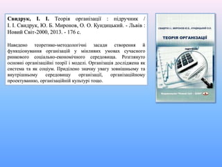 Свидрук, І. І. Теорія організації : підручник /
І. І. Свидрук, Ю. Б. Миронов, О. О. Кундицький. - Львів :
Новий Світ-2000, 2013. - 176 с.
Наведено теоретико-методологічні засади створення й
функціонування організацій у мінливих умовах сучасного
ринкового соціально-економічного середовища. Розглянуто
основні організаційні теорії і моделі. Організація досліджена як
система та як соціум. Приділено значну увагу зовнішньому та
внутрішньому середовищу організації, організаційному
проектуванню, організаційній культурі тощо.
 