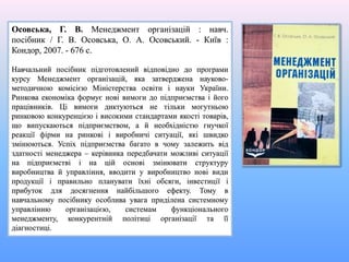 Осовська, Г. В. Менеджмент організацій : навч.
посібник / Г. В. Осовська, О. А. Осовський. - Київ :
Кондор, 2007. - 676 с.
Навчальний посібник підготовлений відповідно до програми
курсу Менеджмент організацій, яка затверджена науково-
методичною комісією Міністерства освіти і науки України.
Ринкова економіка формує нові вимоги до підприємства і його
працівників. Ці вимоги диктуються не тільки могутньою
ринковою конкуренцією і високими стандартами якості товарів,
що випускаються підприємством, а й необхідністю гнучкої
реакції фірми на ринкові і виробничі ситуації, які швидко
змінюються. Успіх підприємства багато в чому залежить від
здатності менеджера – керівника передбачати можливі ситуації
на підприємстві і на цій основі змінювати структуру
виробництва й управління, вводити у виробництво нові види
продукції і правильно планувати їхні обсяги, інвестиції і
прибуток для досягнення найбільшого ефекту. Тому в
навчальному посібнику особлива увага приділена системному
управлінню організацією, системам функціонального
менеджменту, конкурентній політиці організації та її
діагностиці.
 