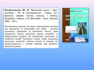 Богоявленська, Ю. В. Проектний аналіз : навч.
посібник / Ю. В. Богоявленська ; Європ. ун-т
фінансів, інформ. систем, менедж. і бізнесу,
Відокремл. підрозд. у М. Житомирі. - Київ : Кондор,
2006. - 336 с.
Розглядаються питання, які мають першочергове значення
для економістів та менеджерів усіх рівнів – питання
проектного управління та проектного аналізу. Дана
методологія аналізу проектних рішень, розробки та
обґрунтування проектів для задоволення суспільних та
особистих потреб. Розглянуті сучасні теорії управління
проектами, концепції, поняття, методи та підходи, які
використовуються у світовій практиці при прийнятті
проектних рішень.
 