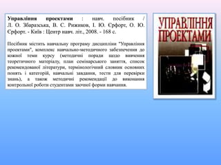 Управління проектами : навч. посібник /
Л. О. Збаразська, В. С. Рижиков, І. Ю. Єрфорт, О. Ю.
Єрфорт. - Київ : Центр навч. літ., 2008. - 168 с.
Посібник містить навчальну програму дисципліни "Управління
проектами", комплекс навчально-методичного забезпечення до
кожної теми курсу (методичні поради щодо вивчення
теоретичного матеріалу, план семінарського заняття, список
рекомендованої літератури, термінологічний словник основних
понять і категорій, навчальні завдання, тести для перевірки
знань), а також методичні рекомендації до виконання
контрольної роботи студентами заочної форми навчання.
 