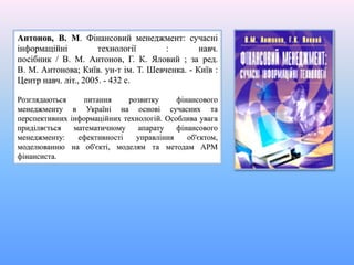 Антонов, В. М. Фінансовий менеджмент: сучасні
інформаційні технології : навч.
посібник / В. М. Антонов, Г. К. Яловий ; за ред.
В. М. Антонова; Київ. ун-т ім. Т. Шевченка. - Київ :
Центр навч. літ., 2005. - 432 с.
Розглядаються питання розвитку фінансового
менеджменту в Україні на основі сучасних та
перспективних інформаційних технологій. Особлива увага
приділяється математичному апарату фінансового
менеджменту: ефективності управління об'єктом,
моделюванню на об'єкті, моделям та методам АРМ
фінансиста.
 