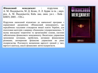 Фінансовий менеджмент : підручник /
А. М. Поддєрьогін, М. Д. Білик, Л. Л. Буряк та ін. ; наук.
ред. А. М. Паддєрьогін; Київ. нац. екон. ун-т. - Київ :
КНЕУ, 2005. - 536 с.
Підручник написаний відповідно до навчальної програми з
нормативної дисципліни «Фінансовий менеджмент», що
передбачена галузевим стандартом вищої освіти України, для
підготовки магістрів з напряму «Економіка і підприємництво». У
ньому викладено теоретичні та організаційні основи, системи
забезпечення фінансового менеджменту. Висвітлено управління
грошовими потоками, прибутком, активами фінансовими
ризиками, антикризове фінансове управління на рівні
підприємства. Розглянуто визначення вартості грошей у часі,
вартості капіталу, аналіз фінансових звітів підприємств.
 