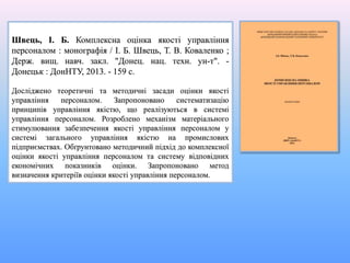 Швець, І. Б. Комплексна оцінка якості управління
персоналом : монографія / І. Б. Швець, Т. В. Коваленко ;
Держ. вищ. навч. закл. "Донец. нац. техн. ун-т". -
Донецьк : ДонНТУ, 2013. - 159 с.
Досліджено теоретичні та методичні засади оцінки якості
управління персоналом. Запропоновано систематизацію
принципів управління якістю, що реалізуються в системі
управління персоналом. Розроблено механізм матеріального
стимулювання забезпечення якості управління персоналом у
системі загального управління якістю на промислових
підприємствах. Обґрунтовано методичний підхід до комплексної
оцінки якості управління персоналом та систему відповідних
економічних показників оцінки. Запропоновано метод
визначення критеріїв оцінки якості управління персоналом.
 