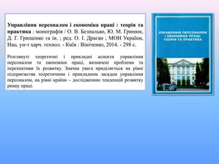 Управління персоналом і економіка праці : теорія та
практика : монографія / О. В. Безпалько, Ю. М. Гринюк,
Д. Г. Грищенко та ін. ; ред. О. І. Драган ; МОН України,
Нац. ун-т харч. технол. - Київ : Вініченко, 2014. - 298 с.
Розглянуті теоретичні і прикладні аспекти управління
персоналом та економіки праці, визначені проблеми та
перспективи їх розвитку. Значна увага приділяється на рівні
підприємства теоретичним і прикладним засадам управління
персоналом, на рівні країни – дослідженню тенденцій розвитку
ринку праці.
 