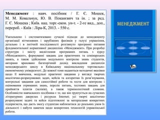 Менеджмент : навч. посібник / Г. Є. Мошек,
М. М. Ковальчук, Ю. В. Поканєвич та ін. ; за ред.
Г. Є. Мошека ; Київ. нац. торг.-екон. ун-т. - 2-ге вид., доп.,
перероб. - Київ : Ліра-К, 2013. - 550 с.
Узагальнено і систематизовано сучасні підходи до менеджменту
організації вітчизняних і зарубіжних фахівців у галузі управління,
детально і в логічній послідовності розглянуто програмні питання
фундаментальної нормативної дисципліни «Менеджмент». При розробці
структури і змісту висвітлення програмних питань з курсу
«Менеджмент», формуванні завдань для практичних та семінарських
занять, а також здійснення модульного контролю знань студентів,
авторами враховано багаторічний досвід викладення дисциплін
менеджерського циклу в Київському національному торговельно-
економічному університеті. До кожної теми надаються методичні вказівки
щодо її вивчення, модульні практичні завдання у вигляді творчих
аналітично-розрахункових задач, кейсів та алгоритми їх розв’язування,
контрольні завдання для самостійної роботи та тести для контролю і
оцінювання отриманих знань, перелік питань, тестових завдань для
прийняття іспитів (заліків), а також термінологічний словник.
Особливістю навчального посібника є те, що він ґрунтується на сучасних
літературних джерелах і ресурсах Internet; усі творчі аналітично
розрахункові задачі та кейси підготовлені за матеріалами конкретних
підприємств, що дасть змогу студентам наблизитися до реальних умов їх
діяльності і набути навичок щодо конкретних технологій управлінської
роботи.
 
