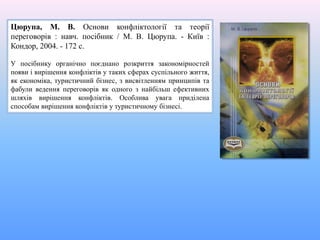 Цюрупа, М. В. Основи конфліктології та теорії
переговорів : навч. посібник / М. В. Цюрупа. - Київ :
Кондор, 2004. - 172 с.
У посібнику органічно поєднано розкриття закономірностей
появи і вирішення конфліктів у таких сферах суспільного життя,
як економіка, туристичний бізнес, з висвітленням принципів та
фабули ведення переговорів як одного з найбільш ефективних
шляхів вирішення конфліктів. Особлива увага приділена
способам вирішення конфліктів у туристичному бізнесі.
 