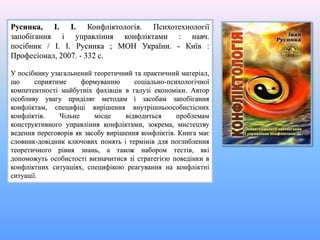 Русинка, І. І. Конфліктологія. Психотехнології
запобігання і управління конфліктами : навч.
посібник / І. І. Русинка ; МОН України. - Київ :
Професіонал, 2007. - 332 с.
У посібнику узагальнений теоретичний та практичний матеріал,
що сприятиме формуванню соціально-психологічної
компетентності майбутніх фахівців в галузі економіки. Автор
особливу увагу приділяє методам і засобам запобігання
конфліктам, специфіці вирішення внутрішньоособистісних
конфліктів. Чільне місце відводиться проблемам
конструктивного управління конфліктами, зокрема, мистецтву
ведення переговорів як засобу вирішення конфліктів. Книга має
словник-довідник ключових понять і термінів для поглиблення
теоретичного рівня знань, а також набором тестів, які
допоможуть особистості визначитися зі стратегією поведінки в
конфліктних ситуаціях, специфікою реагування на конфліктні
ситуації.
 