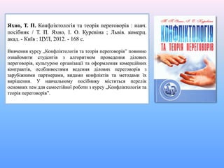 Яхно, Т. П. Конфліктологія та теорія переговорів : навч.
посібник / Т. П. Яхно, І. О. Куревіна ; Львів. комерц.
акад. - Київ : ЦУЛ, 2012. - 168 с.
Вивчення курсу „Конфліктологія та теорія переговорів” повинно
ознайомити студентів з алгоритмом проведення ділових
переговорів, культурою організації та оформлення комерційних
контрактів, особливостями ведення ділових переговорів з
зарубіжними партнерами, видами конфліктів та методами їх
вирішення. У навчальному посібнику міститься перелік
основних тем для самостійної роботи з курсу „Конфліктологія та
теорія переговорів”.
 