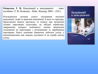 Осовська, Г. В. Комунікації в менеджменті : навч.
посібник / Г. В. Осовська. - Київ : Кондор, 2003. - 218 с.
Розглядаються питання усного спілкування писемної
комунікації, теорії та практики комунікації, її види та структура.
Представлені вимоги протоколу та етикету при організації
ділових переговорів (підготовка, не обхідна атрибутика,
завершення); розкриті особливості техніки проведення
спілкування на переговорах з вітчизняними та зарубіжними
партнерами. Книга допоможе бажаючим добитися успіху у
взаємовідносинах між людьми, поставити їх на службу своєму
успіху.
 