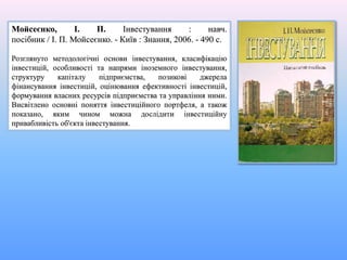 Мойсеєнко, І. П. Інвестування : навч.
посібник / І. П. Мойсеєнко. - Київ : Знання, 2006. - 490 с.
Розглянуто методологічні основи інвестування, класифікацію
інвестицій, особливості та напрями іноземного інвестування,
структуру капіталу підприємства, позикові джерела
фінансування інвестицій, оцінювання ефективності інвестицій,
формування власних ресурсів підприємства та управління ними.
Висвітлено основні поняття інвестиційного портфеля, а також
показано, яким чином можна дослідити інвестиційну
привабливість об'єкта інвестування.
 
