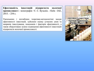 Ефективність інвестицій підприємств молочної
промисловості : монографія / Є. С. Кузьмін. - Київ : ІАЕ,
2015. - 254 с.
Узагальнено і поглиблено теоретико-методологічні засади
ефективності інвестицій, здійснено оцінку сучасних умов та
напрямів інвестування, показників і факторів ефективності, а
також обґрунтовано шляхи підвищення ефективності інвестицій
підприємств молочної промисловості.
 