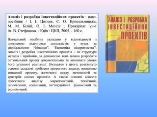 Аналіз і розробка інвестиційних проектів : навч.
посібник / І. І. Циглик, С. О. Кропельницька,
М. М. Білий, О. І. Мозіль ; Прикарпат. ун-т
ім. В. Стефаника. - Київ : ЦНЛ, 2005. - 160 с.
Навчальний посібник укладено у відповідності з
програмою підготовки спеціалістів у вузах за
спеціальністю “Фінанси”, “Економіка підприємства”.
Аналіз і розробка інвестиційних проектів – це структура
методів і прийомів, за допомогою яких можна розробити
оптимальний проект документально та визначити умови
його успішної реалізації. Виходячи з цього, розглянуто
основні складові проблеми проектного аналізу, визначено
концепції проекту, життєвого циклу, методології та
критеріїв оцінки проектів. А також основні аспекти
проектного аналізу: маркетинговий, технічний,
екологічний, соціальний, інституційний, фінансовий та
економічний.
 