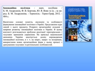 Інноваційна політика : навч. посібник /
Б. М. Андрушків, Ф. В. Бортняк, Ю. Я. Вовк та ін. ; за заг.
ред. Б. М. Андрушківа. - Тернопіль : Терно-Граф, 2012. -
484 с.
Висвітлено основні поняття, еволюцію та особливості
формування інноваційної політики в Україні. Представлено курс
лекцій з цього предмету. Розкрито організаційні складові і
напрями розвитку інноваційної політики в Україні. В цьому
контексті розглядаються проблеми реалізації територіальних і
галузевих принципів управління. На прикладі національної
економіки України аналізується досвід впровадження
інноваційної політики, в т. ч. на мікро-, макро- та мезорівнях,
використання нових організаційних форм у цьому процесі з
урахуванням галузевих та регіональних особливостей.
 