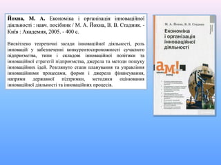 Йохна, М. А. Економіка і організація інноваційної
діяльності : навч. посібник / М. А. Йохна, В. В. Стадник. -
Київ : Академия, 2005. - 400 с.
Висвітлено теоретичні засади інноваційної діяльності, роль
інновацій у забезпеченні конкурентоспроможності сучасного
підприємства, типи і складові інноваційної політики та
інноваційної стратегії підприємства, джерела та методи пошуку
інноваційних ідей. Розглянуто етапи планування та управління
інноваційними процесами, форми і джерела фінансування,
напрями державної підтримки, методики оцінювання
інноваційної діяльності та інноваційних процесів.
 