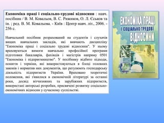 Економіка праці і соціально-трудові відносини : навч.
посібник / В. М. Ковальов, В. С. Рижиков, О. Л. Єськов та
ін. ; ред. В. М. Ковальова. - Київ : Центр навч. літ., 2006. -
256 с.
Навчальний посібник розрахований на студентів і слухачів
вищих навчальних закладів, які вивчають дисципліну
"Економіка праці і соціально трудові відносини". У ньому
враховуються вимоги навчально професійної програми
підготовки бакалаврів, фахівців і магістрів напряму 0501
"Економіка і підприємництво". У посібнику відбито підходи,
поняття і терміни, які використовуються в блоці головних
законів і норматив них документів, що регулюють господарську
діяльність підприємств України. Враховано теоретичні
положення, які з'явилися в економічній літературі за останні
роки, досвід вітчизняних та зарубіжних підприємств,
використані авторські розробки, присвячені розвитку соціально-
економічних відносин у сучасному суспільстві.
 