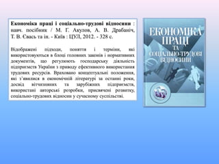 Економіка праці і соціально-трудові відносини :
навч. посібник / М. Г. Акулов, А. В. Драбаніч,
Т. В. Євась та ін. - Київ : ЦУЛ, 2012. - 328 с.
Відображені підходи, поняття і терміни, які
використовуються в блоці головних законів і нормативних
документів, що регулюють господарську діяльність
підприємств України з приводу ефективного використання
трудових ресурсів. Враховано концептуальні положення,
які з’явилися в економічній літературі за останні роки,
досвід вітчизняних та зарубіжних підприємств,
використані авторські розробки, присвячені розвитку,
соціально-трудових відносин у сучасному суспільстві.
 