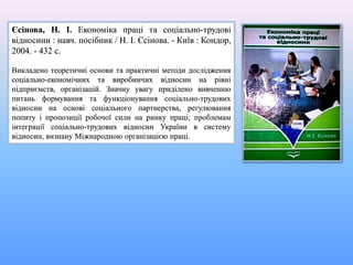 Єсінова, Н. І. Економіка праці та соціально-трудові
відносини : навч. посібник / Н. І. Єсінова. - Київ : Кондор,
2004. - 432 с.
Викладено теоретичні основи та практичні методи дослідження
соціально-економічних та виробничих відносин на рівні
підприємств, організацій. Значну увагу приділено вивченню
питань формування та функціонування соціально-трудових
відносин на основі соціального партнерства, регулювання
попиту і пропозиції робочої сили на ринку праці; проблемам
інтеграції соціально-трудових відносин України в систему
відносин, визнану Міжнародною організацією праці.
 