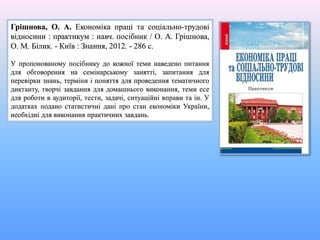 Грішнова, О. А. Економіка праці та соціально-трудові
відносини : практикум : навч. посібник / О. А. Грішнова,
О. М. Білик. - Київ : Знання, 2012. - 286 с.
У пропонованому посібнику до кожної теми наведено питання
для обговорення на семінарському занятті, запитання для
перевірки знань, терміни і поняття для проведення тематичного
диктанту, творчі завдання для домашнього виконання, теми есе
для роботи в аудиторії, тести, задачі, ситуаційні вправи та ін. У
додатках подано статистичні дані про стан економіки України,
необхідні для виконання практичних завдань.
 