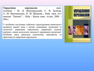 Управління персоналом : навч.
посібник / М. Д. Виноградський, С. В. Беляєва,
А. М. Виноградська, О. М. Шканова ; Київ. екон. ін-т
менедж. "Екомен". - Київ : Центр навч. літ-ри, 2006. -
504 с.
У посібнику послідовно здійснено структурування навчального
матеріалу кожної теми з питань планування, організації та
технології управління персоналом, управління діловою
кар'єрою, оцінки результатів діяльності працівників організації.
Особлива увага приділена соціальному партнерству та
ефективності управління персоналом.
 