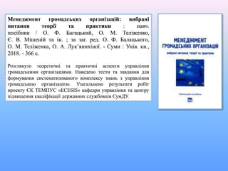 Менеджмент громадських організацій: вибрані
питання теорії та практики : навч.
посібник / О. Ф. Багацький, О. М. Теліженко,
Є. В. Мішеній та ін. ; за заг. ред. О. Ф. Балацького,
О. М. Теліженка, О. А. Лук’янихіної. - Суми : Унів. кн.,
2018. - 366 с.
Розглянуто теоретичні та практичні аспекти управління
громадськими організаціями. Наведено тести та завдання для
формування систематизованого комплексу знань з управління
громадською організацією. Узагальнено результати робіт
проекту ЄК ТЕМПУС «ECESIS» кафедри управління та центру
підвищення кваліфікації державних службовців СумДУ.
 