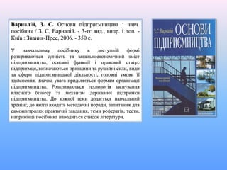 Варналій, З. С. Основи підприємництва : навч.
посібник / З. С. Варналій. - 3-тє вид., випр. і доп. -
Київ : Знання-Прес, 2006. - 350 с.
У навчальному посібнику в доступній формі
розкриваються сутність та загальноекономічний зміст
підприємництва, основні функції і правовий статус
підприємця, визначаються принципи та рушійні сили, види
та сфери підприємницької діяльності, головні умови її
здійснення. Значна увага приділяється формам організації
підприємництва. Розкриваються технологія заснування
власного бізнесу та механізм державної підтримки
підприємництва. До кожної теми додається навчальний
тренінг, до якого входять методичні поради, запитання для
самоконтролю, практичні завдання, теми рефератів, тести,
наприкінці посібника наводиться список літератури.
 