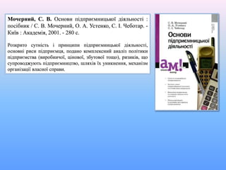 Мочерний, С. В. Основи підприємницької діяльності :
посібник / С. В. Мочерний, О. А. Устенко, С. І. Чеботар. -
Київ : Академія, 2001. - 280 с.
Розкрито сутність і принципи підприємницької діяльності,
основні риси підприємця, подано комплексний аналіз політики
підприємства (виробничої, цінової, збутової тощо), ризиків, що
супроводжують підприємництво, шляхів їх уникнення, механізм
організації власної справи.
 