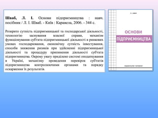 Шваб, Л. І. Основи підприємництва : навч.
посібник / Л. І. Шваб. - Київ : Каравела, 2006. - 344 с.
Розкрито сутність підприємницької та господарської діяльності,
технологію заснування власної справи, механізм
функціонування суб'єкта підприємницької діяльності в ринкових
умовах господарювання, економічну сутність інвестування,
способи зниження ризиків при здійсненні підприємницької
діяльності та процедуру припинення діяльності суб'єкта
підприємництва. Окрему увагу приділено системі оподаткування
в Україні, механізму проведення перевірок суб'єктів
підприємництва контролюючими органами та порядку
оскарження їх результатів.
 