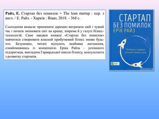 Райз, Е. Стартап без помилок = The lean startup : пер. з
англ. / Е. Райз. - Харків : Віват, 2018. - 368 с.
Сьогодення вимагає припинити даремно витрачати свій і чужий
час і почати змінювати світ на краще, зокрема й у галузі бізнес-
технологій. Саме завдяки книжці «Стартап без помилок»
навчитися створювати власний прибутковий бізнес зможе будь-
хто. Безумовно, читачі відчують неабияке натхнення,
ознайомившись із концепцією Еріка Райза - успішного
підприємця, викладача Гарвардської школи бізнесу, консультанта
з розвитку стартапів.
 