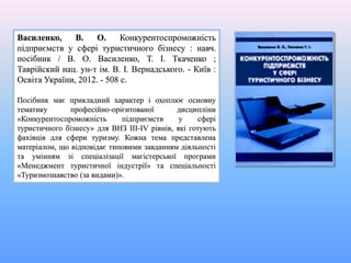 Василенко, В. О. Конкурентоспроможність
підприємств у сфері туристичного бізнесу : навч.
посібник / В. О. Василенко, Т. І. Ткаченко ;
Таврійский нац. ун-т ім. В. І. Вернадського. - Київ :
Освіта України, 2012. - 508 с.
Посібник має прикладний характер і охоплює основну
тематику професійно-орієнтованої дисципліни
«Конкурентоспроможність підприємств у сфері
туристичного бізнесу» для ВНЗ III-IV рівнів, які готують
фахівців для сфери туризму. Кожна тема представлена
матеріалом, що відповідає типовими завданням діяльності
та умінням зі спеціалізації магістерської програми
«Менеджмент туристичної індустрії» та спеціальності
«Туризмознавство (за видами)».
 