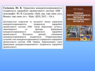 Сусіденко, Ю. В. Управління конкурентоспроможністю
підприємств переробної промисловості системи АПК :
монографія / Ю. В. Сусіденко ; Київ. нац. торг.-екон. ун-т,
Вінниц. торг.-екон. ін-т. - Київ : ЦУЛ, 2012. - 116 с.
Досліджується теоретичні та методичні засади управління
конкурентоспроможністю підприємств переробної
промисловості системи АПК. Автор обґрунтовує сутність,
закономірності та фактори формування
конкурентоспроможності підприємств переробної
промисловості. Розглянуто критерії оцінювання
конкурентоспроможності підприємств. Охарактеризовано
сучасний стан конкурентоспроможності підприємств переробної
промисловості системи АПК України. Запропоновано етапи
формування конкурентоспроможності підприємств переробної
промисловості.
 