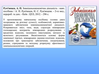 Рум'янцев, А. П. Зовнішньоекономічна діяльність : навч.
посібник / А. П. Рум'янцев, Н. С. Рум'янцева. - 2-ге вид.,
перероб. та доп. - Київ : ЦУЛ, 2012. - 296 с.
У пропонованому навчальному посібнику головна увага
зосереджена на розгляді сутності, особливостей, нормативно-
правового забезпечення зовнішньоекономічної діяльності.
Розкриваються зміст, типи, види, структура міжнародних
господарських контрактів, міжнародних розрахункових і
кредитних відносин, іноземного інвестування, митного та
валютного регулювання. Висвітлюються основні форми
зовнішньої торгівлі, міжнародних науково-технічних відносин,
положення про транспортне забезпечення, оподаткування,
ризики, страхування та методику розрахунку ефективності
зовнішньоекономічних операцій.
 