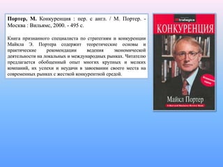 Портер, М. Конкуренция : пер. с англ. / М. Портер. -
Москва : Вильямс, 2000. - 495 с.
Книга признанного специалиста по стратегиям и конкуренции
Майкла Э. Портера содержит теоретические основы и
практические рекомендации ведения экономической
деятельности на локальных и международных рынках. Читателю
предлагается обобщенный опыт многих крупных и мелких
компаний, их успехи и неудачи в завоевании своего места на
современных рынках с жесткой конкурентной средой.
 